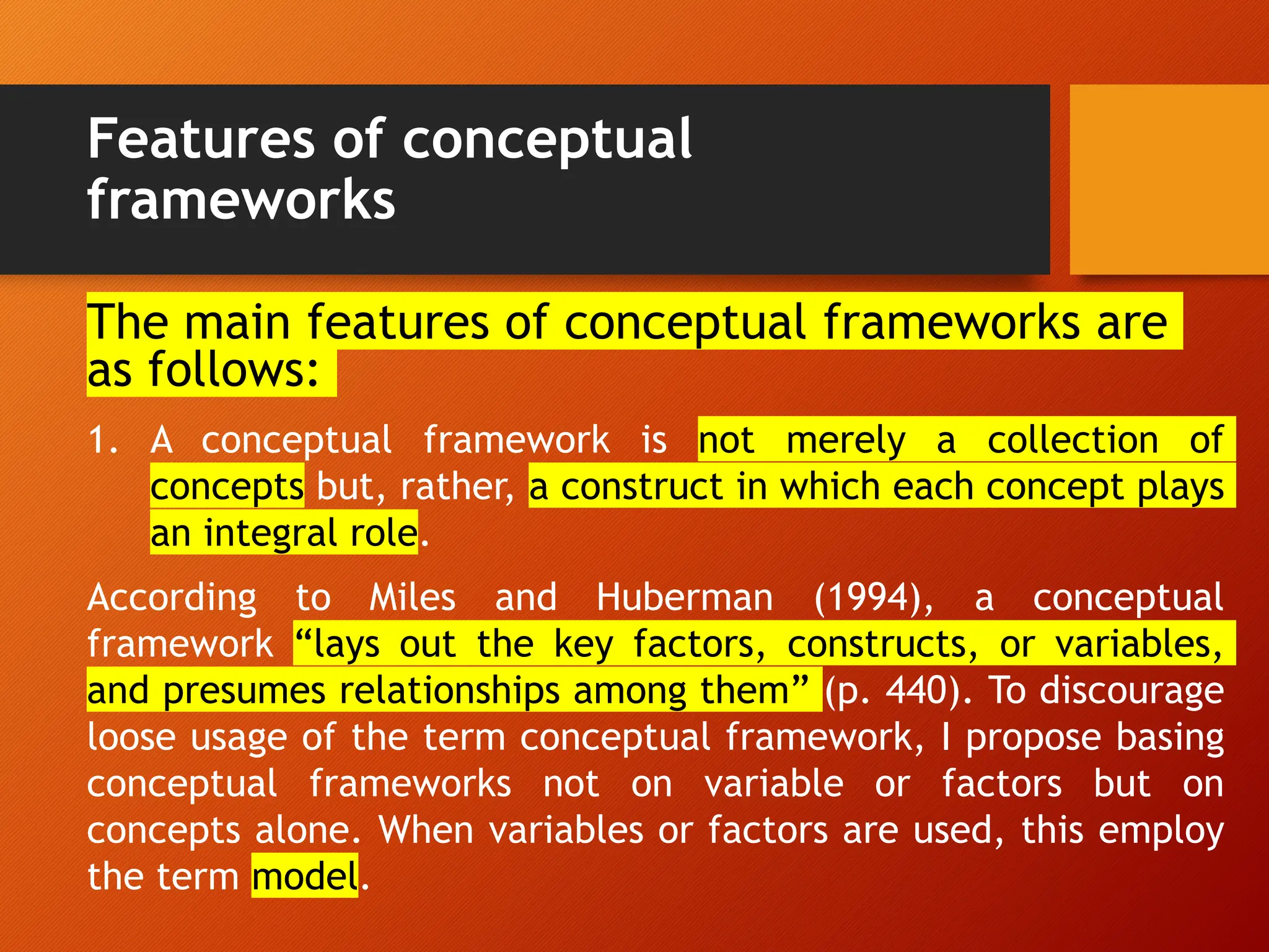 Features of conceptual
frameworks
The main features of conceptual frameworks are
as follows:
1. A conceptual framework is not merely a collection of
concepts but, rather, a construct in which each concept plays
an integral role.
According to Miles and Huberman (1994), a conceptual
framework “lays out the key factors, constructs, or variables,
and presumes relationships among them” (p. 440). To discourage
loose usage of the term conceptual framework, I propose basing
conceptual frameworks not on variable or factors but on
concepts alone. When variables or factors are used, this employ
the term model.
 
