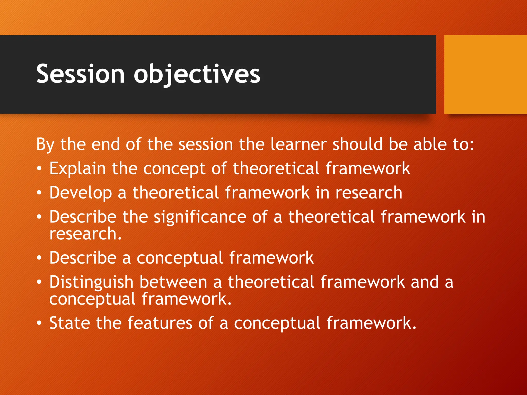 Session objectives
By the end of the session the learner should be able to:
• Explain the concept of theoretical framework
• Develop a theoretical framework in research
• Describe the significance of a theoretical framework in
research.
• Describe a conceptual framework
• Distinguish between a theoretical framework and a
conceptual framework.
• State the features of a conceptual framework.
 