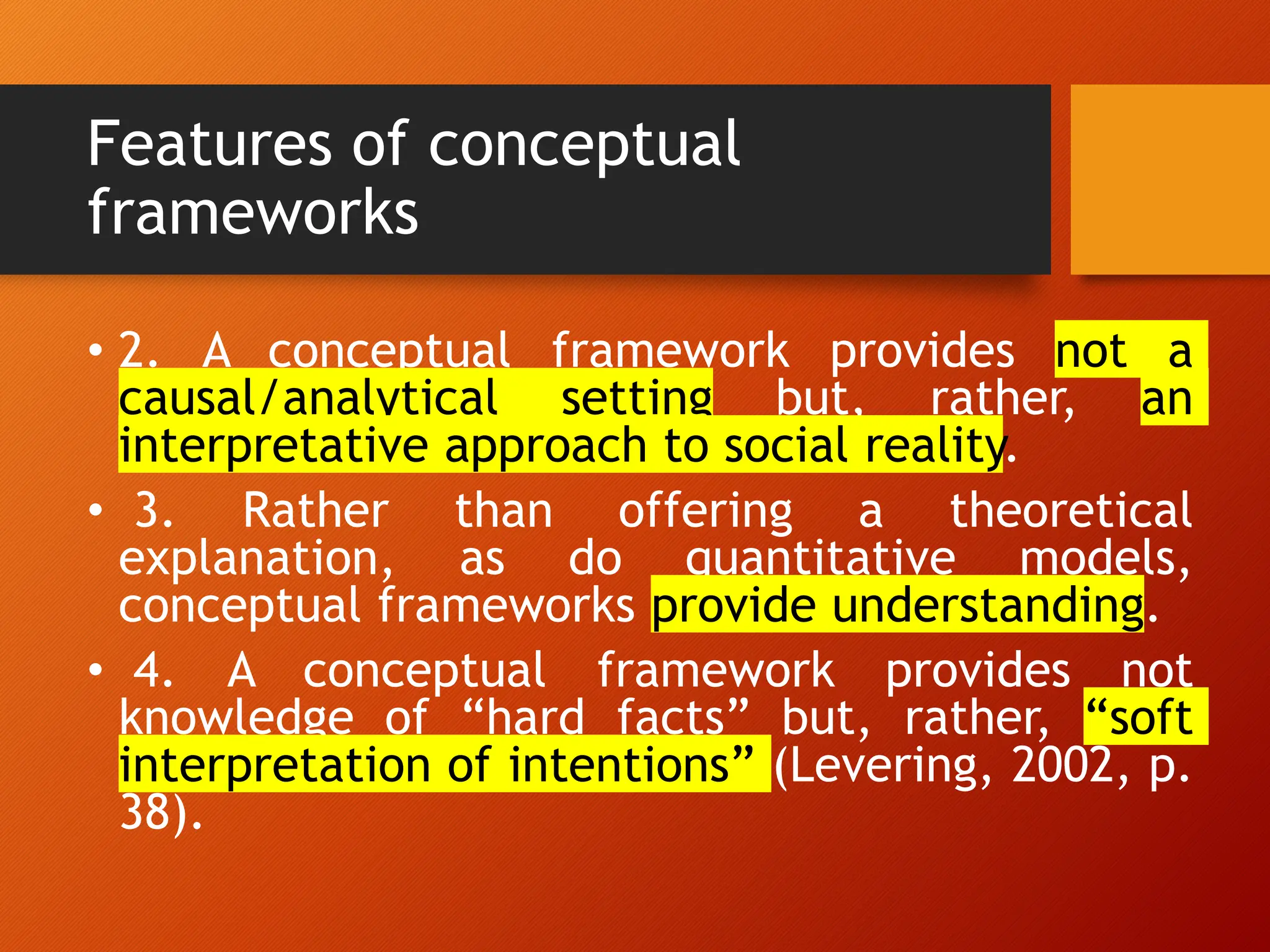 Features of conceptual
frameworks
• 2. A conceptual framework provides not a
causal/analytical setting but, rather, an
interpretative approach to social reality.
• 3. Rather than offering a theoretical
explanation, as do quantitative models,
conceptual frameworks provide understanding.
• 4. A conceptual framework provides not
knowledge of “hard facts” but, rather, “soft
interpretation of intentions” (Levering, 2002, p.
38).
 