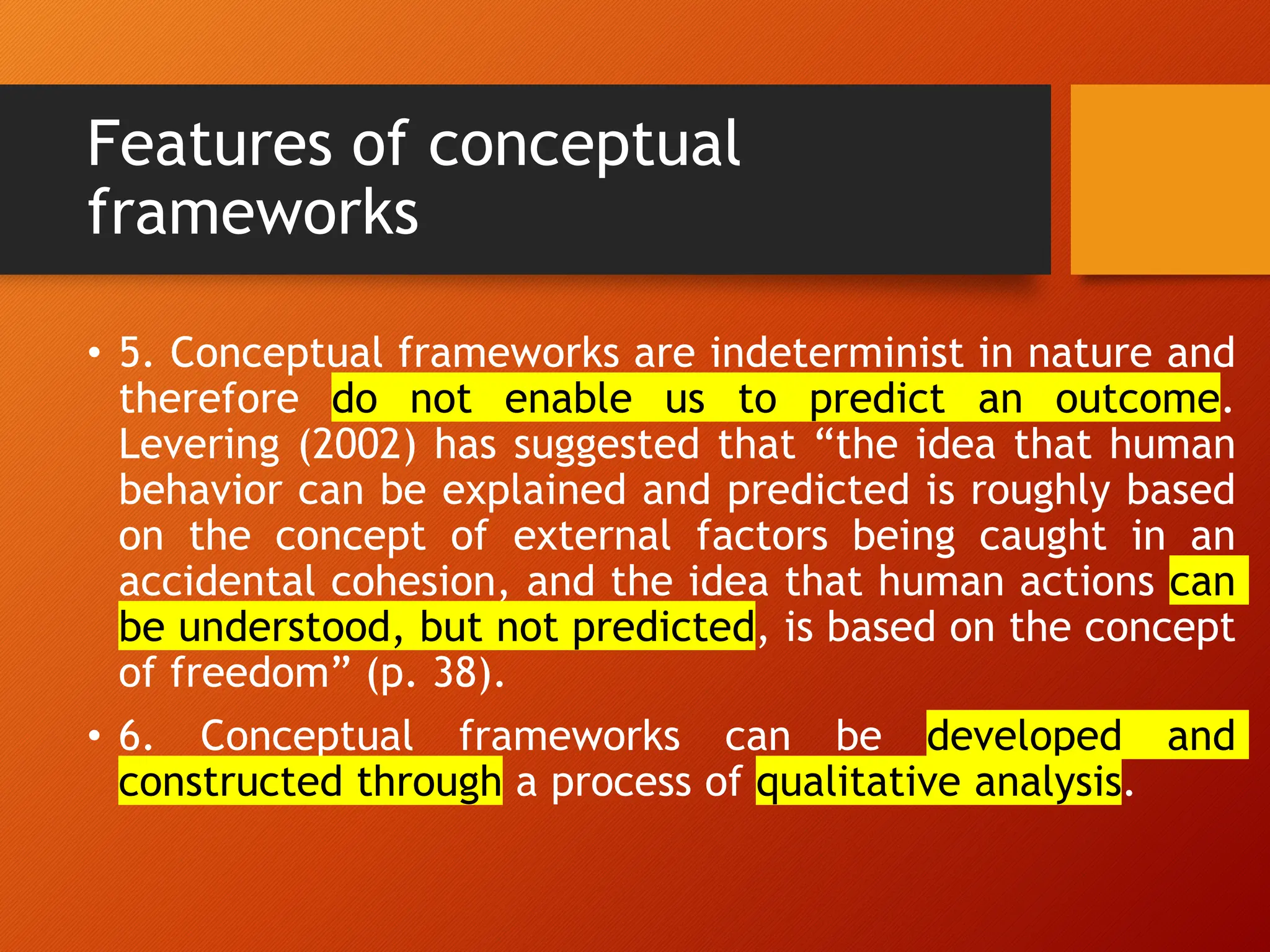Features of conceptual
frameworks
• 5. Conceptual frameworks are indeterminist in nature and
therefore do not enable us to predict an outcome.
Levering (2002) has suggested that “the idea that human
behavior can be explained and predicted is roughly based
on the concept of external factors being caught in an
accidental cohesion, and the idea that human actions can
be understood, but not predicted, is based on the concept
of freedom” (p. 38).
• 6. Conceptual frameworks can be developed and
constructed through a process of qualitative analysis.
 