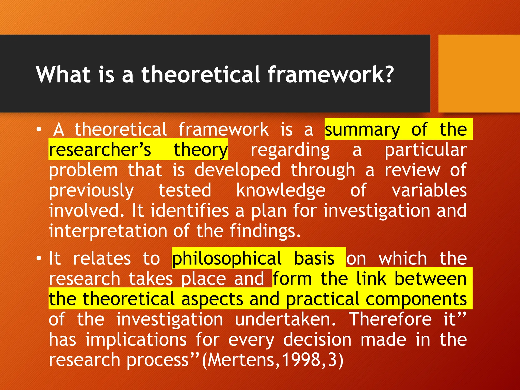 What is a theoretical framework?
• A theoretical framework is a summary of the
researcher’s theory regarding a particular
problem that is developed through a review of
previously tested knowledge of variables
involved. It identifies a plan for investigation and
interpretation of the findings.
• It relates to philosophical basis on which the
research takes place and form the link between
the theoretical aspects and practical components
of the investigation undertaken. Therefore it’’
has implications for every decision made in the
research process’’(Mertens,1998,3)
 