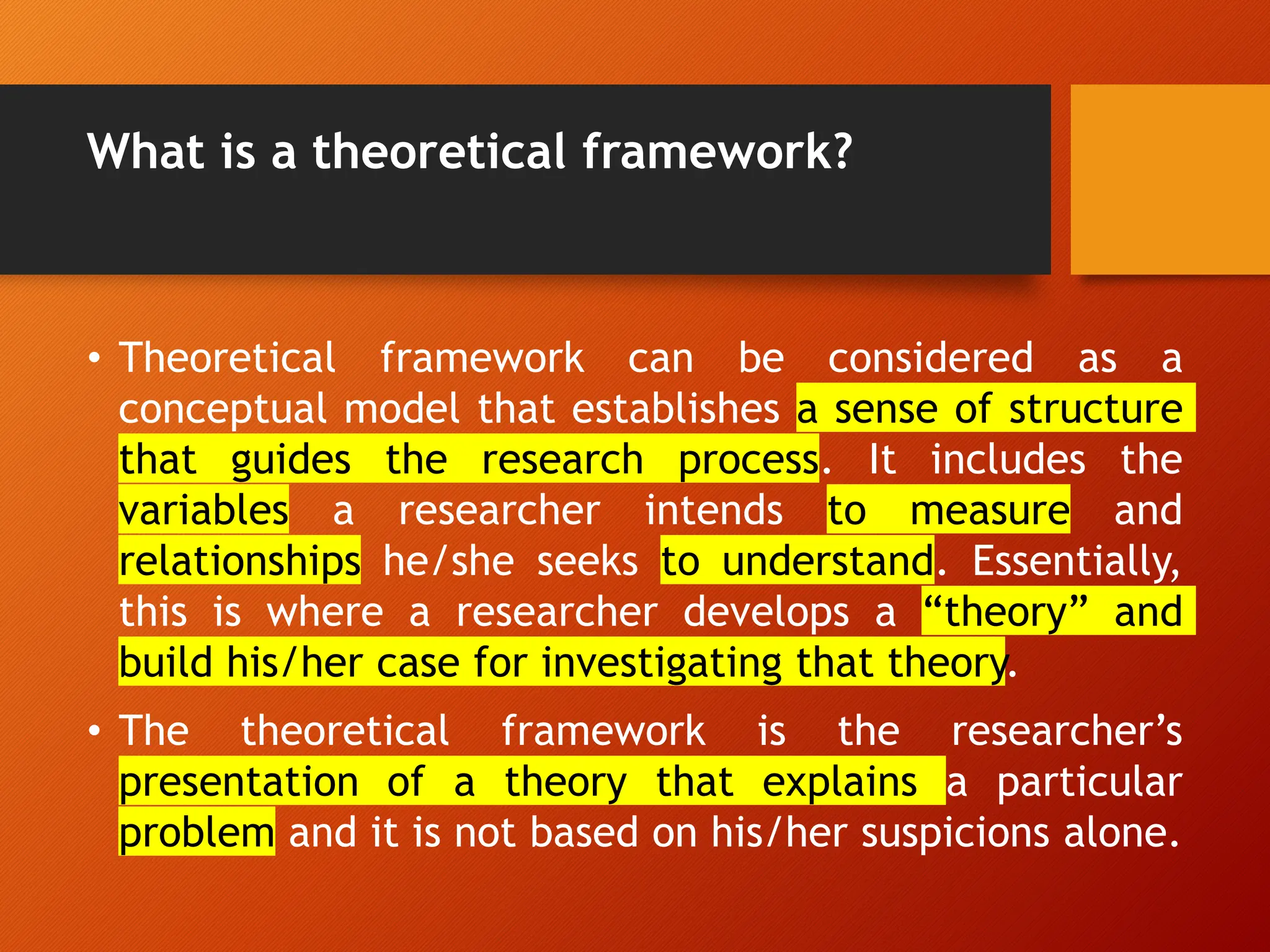 What is a theoretical framework?
• Theoretical framework can be considered as a
conceptual model that establishes a sense of structure
that guides the research process. It includes the
variables a researcher intends to measure and
relationships he/she seeks to understand. Essentially,
this is where a researcher develops a “theory” and
build his/her case for investigating that theory.
• The theoretical framework is the researcher’s
presentation of a theory that explains a particular
problem and it is not based on his/her suspicions alone.
 