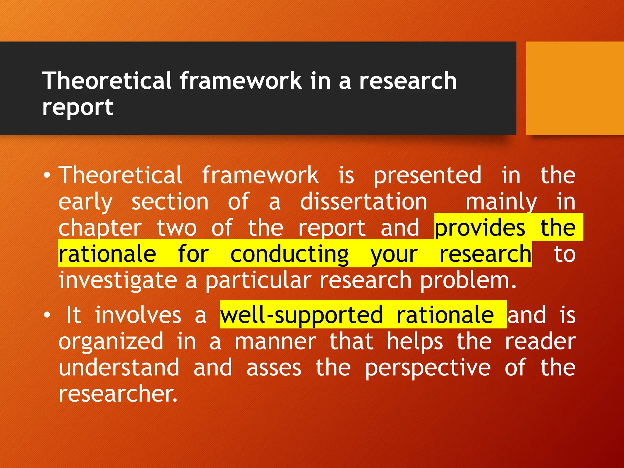 Theoretical framework in a research
report
• Theoretical framework is presented in the
early section of a dissertation mainly in
chapter two of the report and provides the
rationale for conducting your research to
investigate a particular research problem.
• It involves a well-supported rationale and is
organized in a manner that helps the reader
understand and asses the perspective of the
researcher.
 