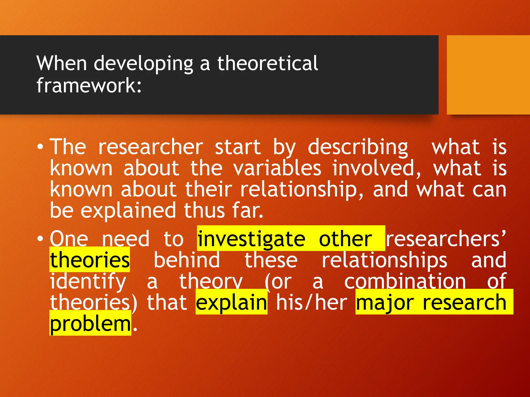 When developing a theoretical
framework:
• The researcher start by describing what is
known about the variables involved, what is
known about their relationship, and what can
be explained thus far.
• One need to investigate other researchers’
theories behind these relationships and
identify a theory (or a combination of
theories) that explain his/her major research
problem.
 