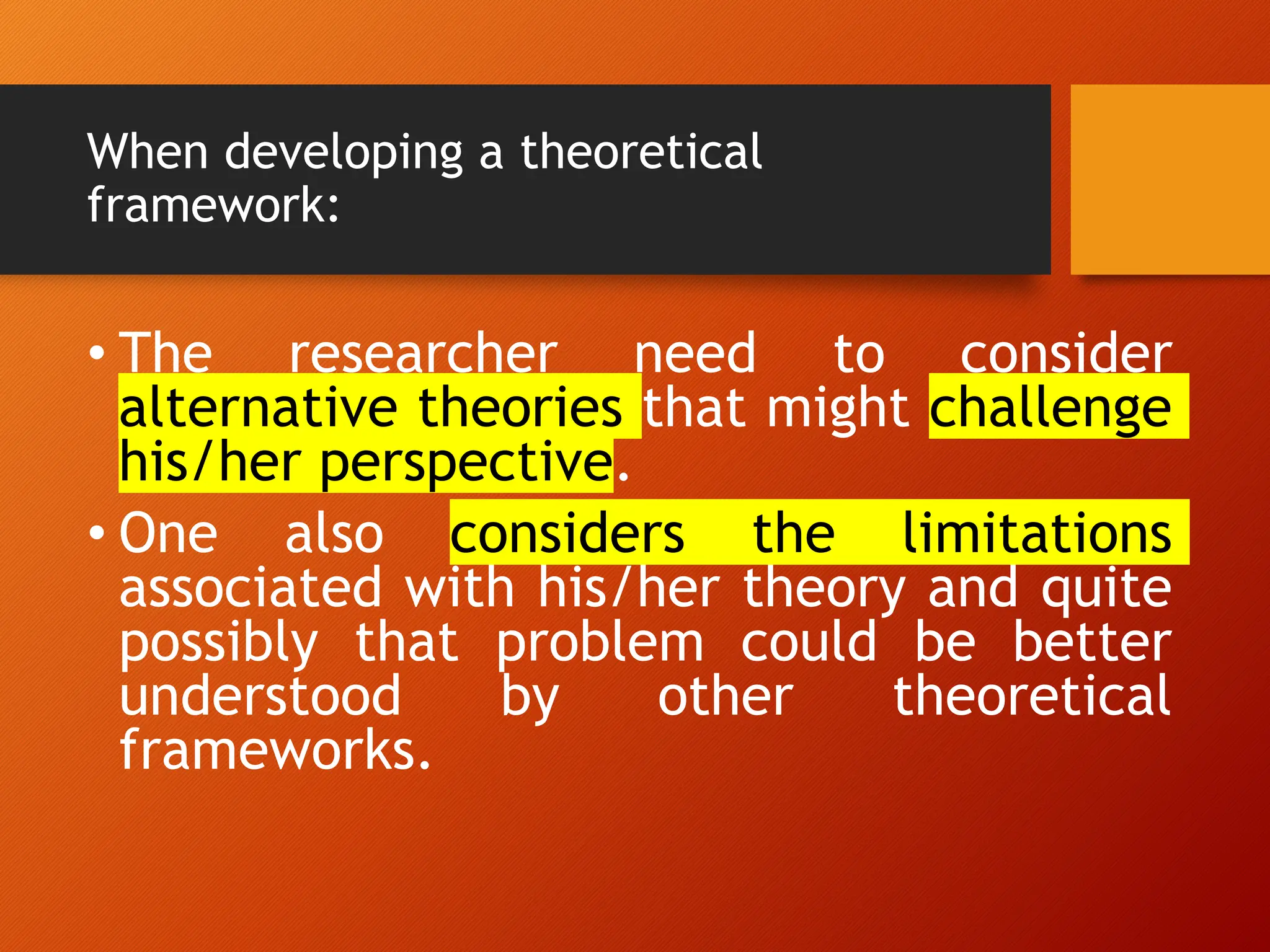 When developing a theoretical
framework:
• The researcher need to consider
alternative theories that might challenge
his/her perspective.
• One also considers the limitations
associated with his/her theory and quite
possibly that problem could be better
understood by other theoretical
frameworks.
 
