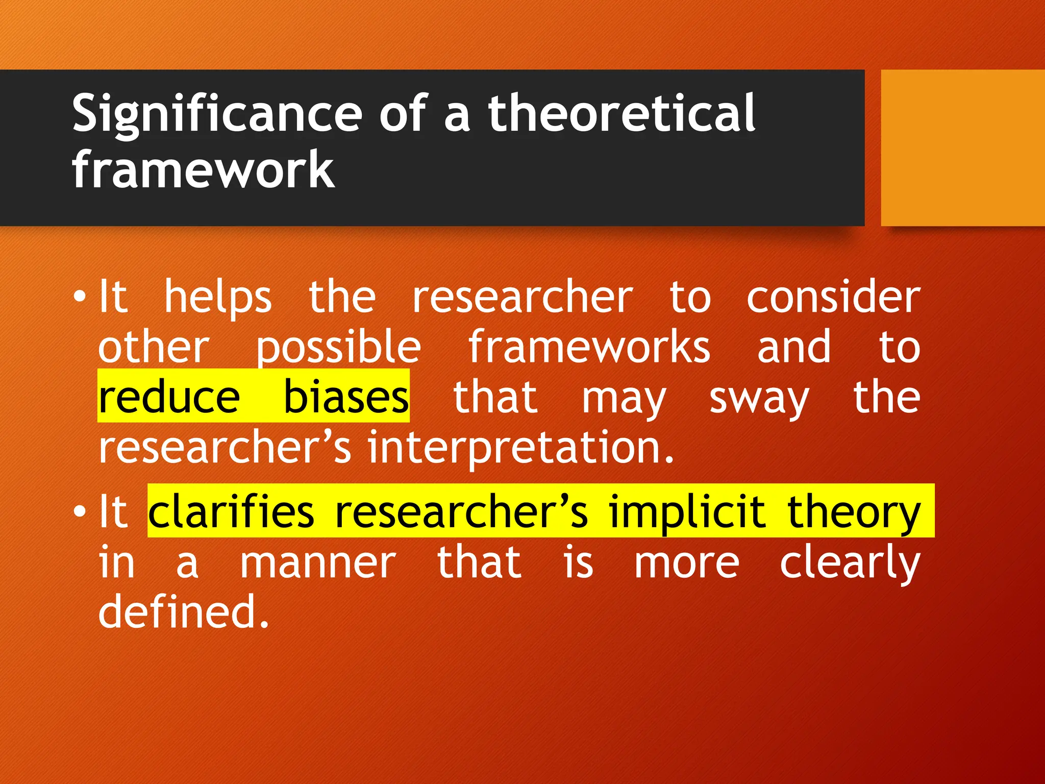 Significance of a theoretical
framework
• It helps the researcher to consider
other possible frameworks and to
reduce biases that may sway the
researcher’s interpretation.
• It clarifies researcher’s implicit theory
in a manner that is more clearly
defined.
 