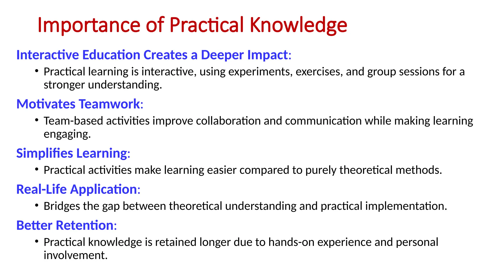 Importance of Practical Knowledge
Interactive Education Creates a Deeper Impact:
• Practical learning is interactive, using experiments, exercises, and group sessions for a
stronger understanding.
Motivates Teamwork:
• Team-based activities improve collaboration and communication while making learning
engaging.
Simplifies Learning:
• Practical activities make learning easier compared to purely theoretical methods.
Real-Life Application:
• Bridges the gap between theoretical understanding and practical implementation.
Better Retention:
• Practical knowledge is retained longer due to hands-on experience and personal
involvement.
 