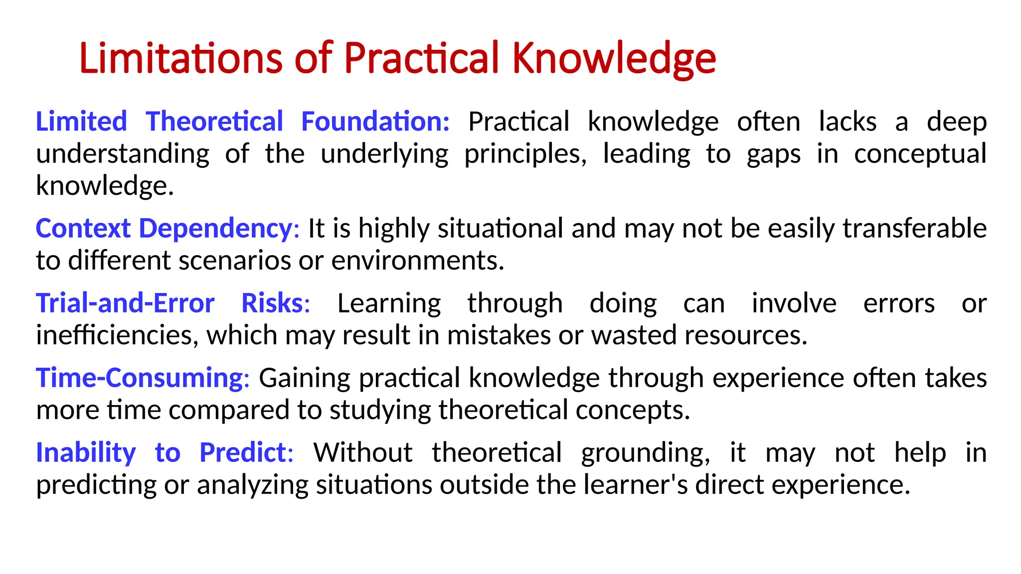 Limitations of Practical Knowledge
Limited Theoretical Foundation: Practical knowledge often lacks a deep
understanding of the underlying principles, leading to gaps in conceptual
knowledge.
Context Dependency: It is highly situational and may not be easily transferable
to different scenarios or environments.
Trial-and-Error Risks: Learning through doing can involve errors or
inefficiencies, which may result in mistakes or wasted resources.
Time-Consuming: Gaining practical knowledge through experience often takes
more time compared to studying theoretical concepts.
Inability to Predict: Without theoretical grounding, it may not help in
predicting or analyzing situations outside the learner's direct experience.
 