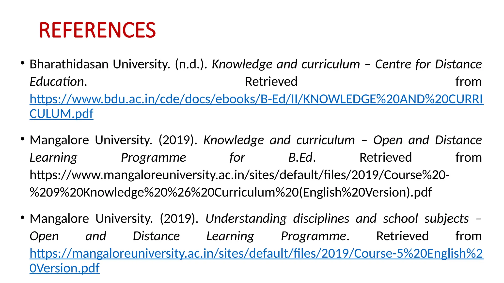 REFERENCES
• Bharathidasan University. (n.d.). Knowledge and curriculum – Centre for Distance
Education. Retrieved from
https://www.bdu.ac.in/cde/docs/ebooks/B-Ed/II/KNOWLEDGE%20AND%20CURRI
CULUM.pdf
• Mangalore University. (2019). Knowledge and curriculum – Open and Distance
Learning Programme for B.Ed. Retrieved from
https://www.mangaloreuniversity.ac.in/sites/default/files/2019/Course%20-
%209%20Knowledge%20%26%20Curriculum%20(English%20Version).pdf
• Mangalore University. (2019). Understanding disciplines and school subjects –
Open and Distance Learning Programme. Retrieved from
https://mangaloreuniversity.ac.in/sites/default/files/2019/Course-5%20English%2
0Version.pdf
 