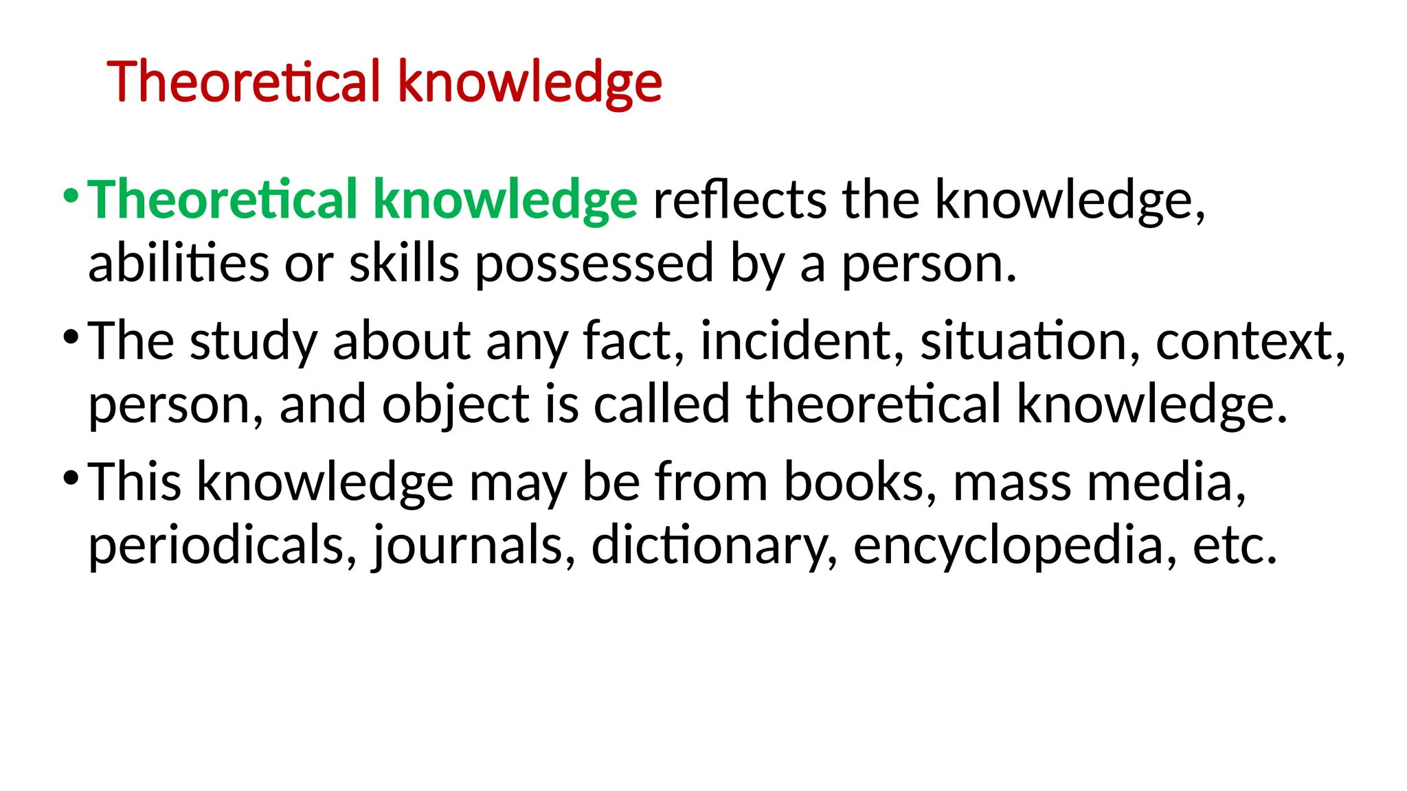 Theoretical knowledge
•Theoretical knowledge reflects the knowledge,
abilities or skills possessed by a person.
•The study about any fact, incident, situation, context,
person, and object is called theoretical knowledge.
•This knowledge may be from books, mass media,
periodicals, journals, dictionary, encyclopedia, etc.
 