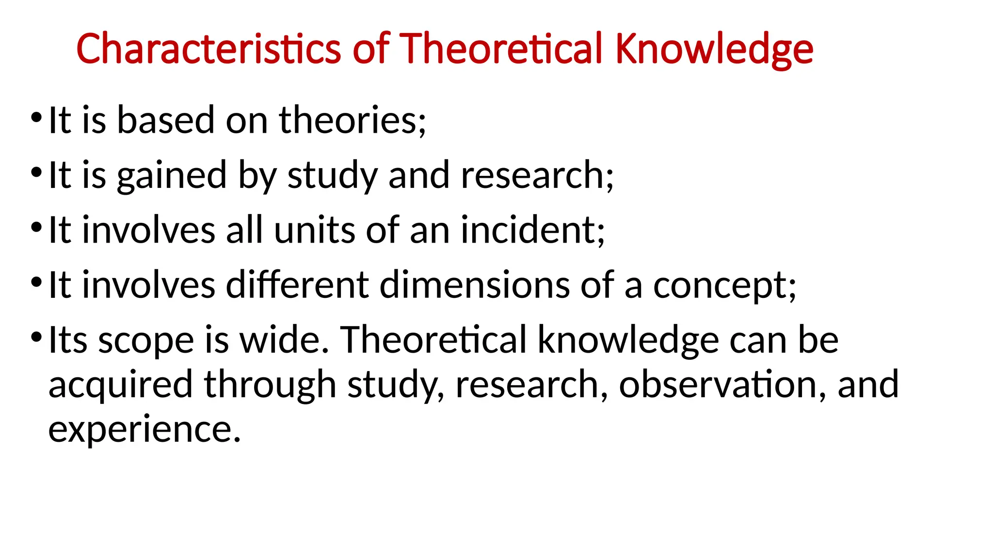 Characteristics of Theoretical Knowledge
•It is based on theories;
•It is gained by study and research;
•It involves all units of an incident;
•It involves different dimensions of a concept;
•Its scope is wide. Theoretical knowledge can be
acquired through study, research, observation, and
experience.
 