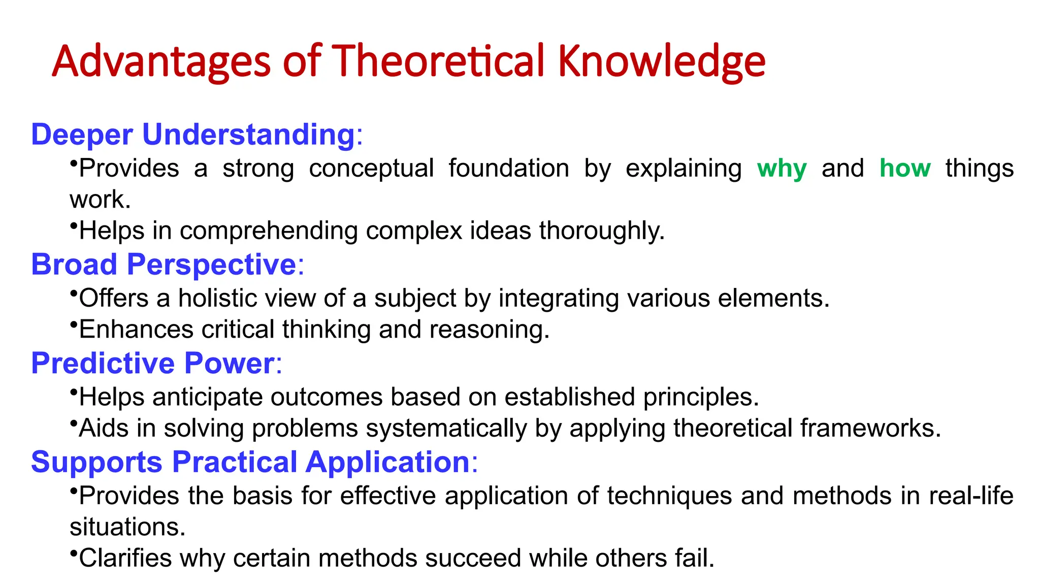 Advantages of Theoretical Knowledge
Deeper Understanding:
•Provides a strong conceptual foundation by explaining why and how things
work.
•Helps in comprehending complex ideas thoroughly.
Broad Perspective:
•Offers a holistic view of a subject by integrating various elements.
•Enhances critical thinking and reasoning.
Predictive Power:
•Helps anticipate outcomes based on established principles.
•Aids in solving problems systematically by applying theoretical frameworks.
Supports Practical Application:
•Provides the basis for effective application of techniques and methods in real-life
situations.
•Clarifies why certain methods succeed while others fail.
 