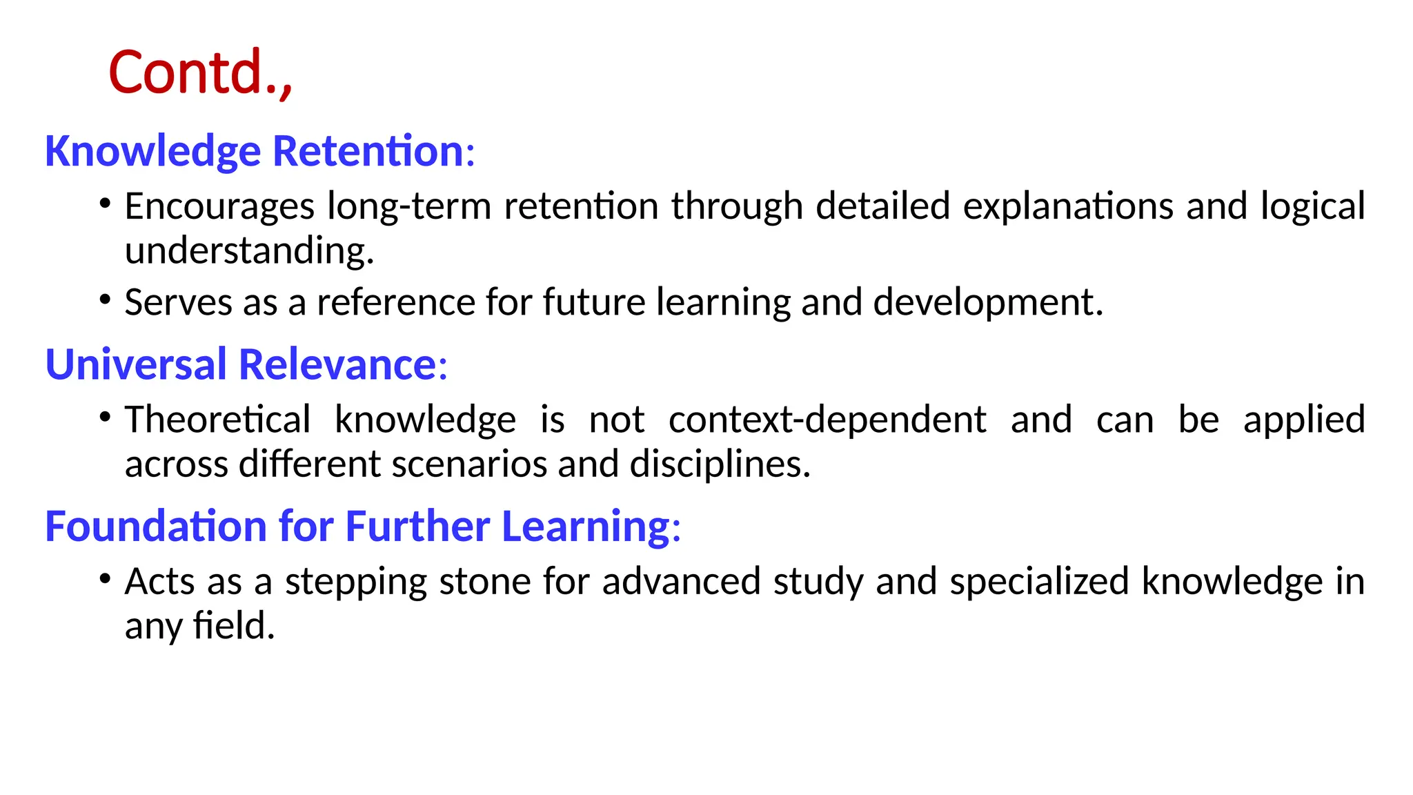 Contd.,
Knowledge Retention:
• Encourages long-term retention through detailed explanations and logical
understanding.
• Serves as a reference for future learning and development.
Universal Relevance:
• Theoretical knowledge is not context-dependent and can be applied
across different scenarios and disciplines.
Foundation for Further Learning:
• Acts as a stepping stone for advanced study and specialized knowledge in
any field.
 