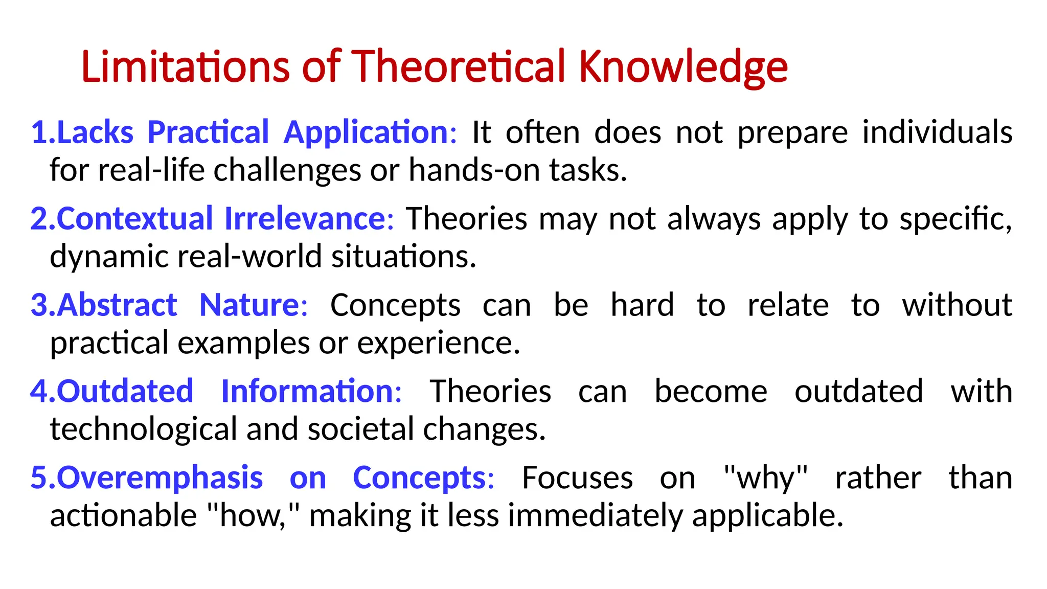Limitations of Theoretical Knowledge
1.Lacks Practical Application: It often does not prepare individuals
for real-life challenges or hands-on tasks.
2.Contextual Irrelevance: Theories may not always apply to specific,
dynamic real-world situations.
3.Abstract Nature: Concepts can be hard to relate to without
practical examples or experience.
4.Outdated Information: Theories can become outdated with
technological and societal changes.
5.Overemphasis on Concepts: Focuses on "why" rather than
actionable "how," making it less immediately applicable.
 