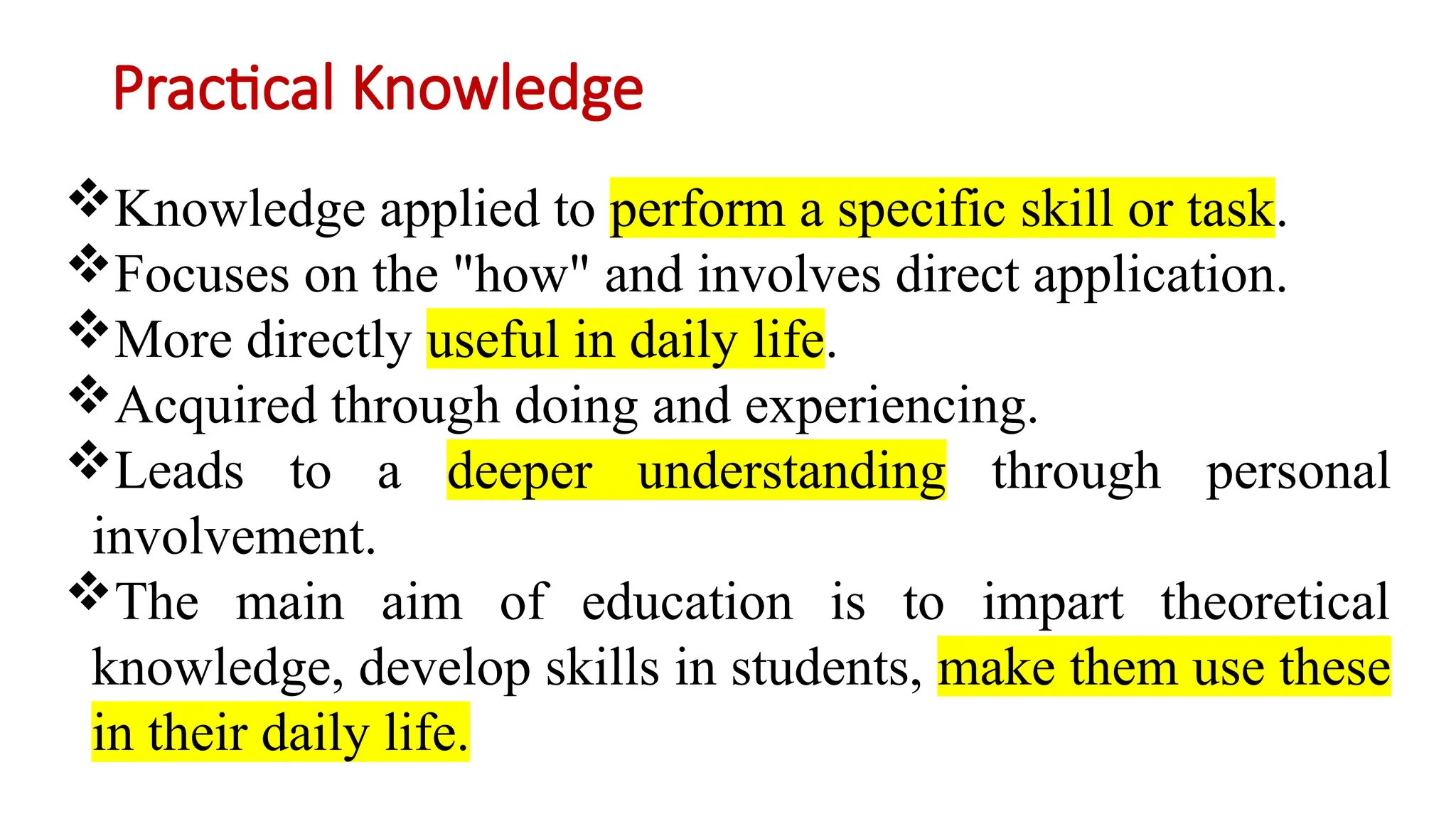 Practical Knowledge
Knowledge applied to perform a specific skill or task.
Focuses on the "how" and involves direct application.
More directly useful in daily life.
Acquired through doing and experiencing.
Leads to a deeper understanding through personal
involvement.
The main aim of education is to impart theoretical
knowledge, develop skills in students, make them use these
in their daily life.
 