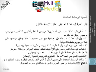 10
INSA 483
MultimediaSystemsDevelopment
IPRG473
IbrahimAledane
‫المتعددة‬ ‫الوسائط‬ ‫أهمية‬
‫التالية‬ ‫لألهداف‬ ‫تحقيقها‬ ‫في‬ ‫المتعددة‬ ‫الوسائط‬ ‫أهمية‬ ‫تأتي‬:
1-‫تحوي‬ ‫لما‬ ‫والتشويق‬ ‫المتعة‬ ‫المعروض‬ ‫المحتوى‬ ‫على‬ ‫المتعددة‬ ‫الوسائط‬ ‫تضفي‬‫رسوم‬ ‫من‬ ‫ه‬
‫متنوعة‬ ‫ومؤثرات‬ ‫وصور‬.
2-‫عرض‬ ‫يمكن‬ ‫حيث‬ ‫المعلومات‬ ‫من‬ ‫كبيرة‬ ‫كمية‬ ‫مع‬ ‫التعامل‬ ‫المتعددة‬ ‫الوسائط‬ ‫تسهل‬‫على‬ ‫ها‬
‫بيانية‬ ‫ومخططات‬ ‫رسوم‬ ‫شكل‬.
3-‫وبصرية‬ ‫سمعية‬ ‫مثيرات‬ ‫من‬ ‫تحويه‬ ‫لما‬ ‫المعلومة‬ ‫وصول‬ ‫سرعة‬ ‫على‬ ‫تساعد‬.
4-‫عر‬ ‫خالل‬ ‫من‬ ‫الحواس‬ ‫معظم‬ ‫تستثير‬ ‫حيث‬ ً‫ا‬ً‫أثر‬ ‫أبقى‬ ‫المعروض‬ ‫جعل‬ ‫في‬ ‫تساعد‬‫ض‬
‫والفيديو‬ ‫والصورة‬ ‫والصوت‬ ‫النص‬ ‫مثل‬ ‫مختلفة‬ ‫بأشكال‬ ‫المعلومة‬.
5-‫واإلعالن‬ ‫والدعاية‬ ‫والتدريب‬ ‫التعليم‬ ‫مثل‬ ‫المجاالت‬ ‫من‬ ‫العديد‬ ‫تناسب‬.
6-‫بس‬ ‫توفيره‬ ‫يصعب‬ ‫الذي‬ ‫الواقعي‬ ‫العالم‬ ‫تمثيل‬ ‫على‬ ‫المتعددة‬ ‫الوسائط‬ ‫تساعد‬‫أو‬ ‫الخطورة‬ ‫بب‬
‫المحاكاة‬ ‫أسلوب‬ ‫باستخدام‬ ‫البشرية‬ ‫الموارد‬ ‫نقص‬ ‫أو‬ ‫المادية‬ ‫التكلفة‬ ‫ارتفاع‬.
 