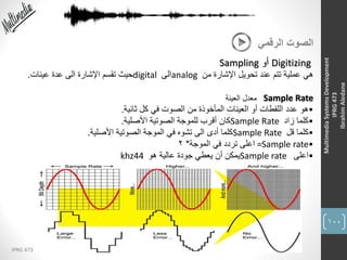 100
IPRG 473
MultimediaSystemsDevelopment
IPRG473
IbrahimAledane
‫الرقمي‬ ‫الصوت‬
Digitizing‫أو‬Sampling
‫من‬ ‫اإلشارة‬ ‫تحويل‬ ‫عند‬ ‫تتم‬ ‫عملية‬ ‫هي‬analog‫الى‬digital‫عينات‬ ‫عدة‬ ‫الى‬ ‫اإلشارة‬ ‫تقسم‬ ‫حيث‬.
Sample Rate
•‫ثانية‬ ‫كل‬ ‫في‬ ‫الصوت‬ ‫من‬ ‫المأخوذة‬ ‫العينات‬ ‫أو‬ ‫اللقطات‬ ‫عدد‬ ‫هو‬.
•‫زاد‬ ‫كلما‬Sample Rate‫األصلية‬ ‫الصوتية‬ ‫للموجة‬ ‫أقرب‬ ‫كان‬.
•‫قل‬ ‫كلما‬Sample Rate‫األصلية‬ ‫الصوتية‬ ‫الموجة‬ ‫في‬ ‫تشوه‬ ‫الى‬ ‫أدى‬ ‫كلما‬.
•=Sample rate‫الموجة‬ ‫في‬ ‫تردد‬ ‫اعلى‬*2
•‫اعلى‬Sample rate‫هو‬ ‫عالية‬ ‫جودة‬ ‫يعطي‬ ‫أن‬ ‫يمكن‬khz44
‫العينة‬ ‫معدل‬
 
