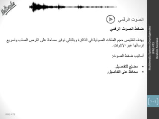 104
IPRG 473
MultimediaSystemsDevelopment
IPRG473
IbrahimAledane
‫الرقمي‬ ‫الصوت‬
‫الرقمي‬ ‫الصوت‬ ‫ضغط‬
‫ا‬ ‫القرص‬ ‫على‬ ‫مساحة‬ ‫توفير‬ ‫وبالتالي‬ ‫الذاكرة‬ ‫في‬ ‫الصوتية‬ ‫الملفات‬ ‫حجم‬ ‫لتقليص‬ ‫يهدف‬‫وتسريع‬ ‫لصلب‬
‫اإلنترنت‬ ‫عبر‬ ‫إرسالها‬.
‫الصوت‬ ‫ضغط‬ ‫أساليب‬:
•‫للتفاصيل‬ ‫ِّع‬‫ي‬‫مض‬.
•‫التفاصيل‬ ‫على‬ ‫محافظ‬.
 