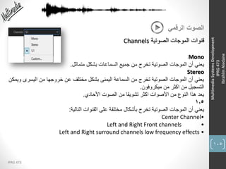 105
IPRG 473
MultimediaSystemsDevelopment
IPRG473
IbrahimAledane
‫الرقمي‬ ‫الصوت‬
‫الصوتية‬ ‫الموجات‬ ‫قنوات‬Channels
Mono
‫متماثل‬ ‫بشكل‬ ‫السماعات‬ ‫جميع‬ ‫من‬ ‫تخرج‬ ‫الصوتية‬ ‫الموجات‬ ‫أن‬ ‫يعني‬.
Stereo
‫و‬ ‫اليسرى‬ ‫من‬ ‫خروجها‬ ‫عن‬ ‫مختلف‬ ‫بشكل‬ ‫اليمنى‬ ‫السماعة‬ ‫من‬ ‫تخرج‬ ‫الصوتية‬ ‫الموجات‬ ‫أن‬ ‫يعني‬‫يمكن‬
‫ميكروفون‬ ‫من‬ ‫اكثر‬ ‫من‬ ‫التسجيل‬.
‫األحادي‬ ‫الصوت‬ ‫من‬ ‫تشويقا‬ ‫اكثر‬ ‫األصوات‬ ‫من‬ ‫النوع‬ ‫هذا‬ ‫يعد‬.
1,5
‫التالية‬ ‫القنوات‬ ‫على‬ ‫مختلفة‬ ‫بأشكال‬ ‫تخرج‬ ‫الصوتية‬ ‫الموجات‬ ‫أن‬ ‫يعني‬:
•Center Channel
•Left and Right Front channels
Left and Right surround channels low frequency effects •
 