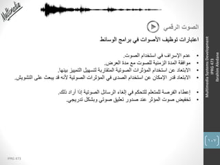 107
IPRG 473
MultimediaSystemsDevelopment
IPRG473
IbrahimAledane
‫الرقمي‬ ‫الصوت‬
‫الوسائط‬ ‫برامج‬ ‫في‬ ‫األصوات‬ ‫توظيف‬ ‫اعتبارات‬
•‫الصوت‬ ‫استخدام‬ ‫في‬ ‫اإلسراف‬ ‫عدم‬.
•‫العرض‬ ‫مدة‬ ‫مع‬ ‫للصوت‬ ‫الزمنية‬ ‫المدة‬ ‫موافقة‬.
•‫بينها‬ ‫التمييز‬ ‫لتسهيل‬ ‫المتقاربة‬ ‫الصوتية‬ ‫المؤثرات‬ ‫استخدام‬ ‫عن‬ ‫االبتعاد‬.
•‫الت‬ ‫على‬ ‫يبعث‬ ‫قد‬ ‫ألنه‬ ‫الصوتية‬ ‫المؤثرات‬ ‫في‬ ‫الصدى‬ ‫استخدام‬ ‫عن‬ ‫اإلمكان‬ ‫قدر‬ ‫االبتعاد‬‫شويش‬.
•‫ذلك‬ ‫أراد‬ ‫إذا‬ ‫الصوتية‬ ‫الرسائل‬ ‫إلغاء‬ ‫في‬ ‫للتحكم‬ ‫للمتعلم‬ ‫الفرصة‬ ‫إعطاء‬.
•‫تدريجي‬ ‫وبشكل‬ ‫صوتي‬ ‫تعليق‬ ‫صدور‬ ‫عند‬ ‫المؤثر‬ ‫صوت‬ ‫تخفيض‬.
 