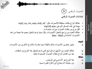 108
IPRG 473
MultimediaSystemsDevelopment
IPRG473
IbrahimAledane
‫الرقمي‬ ‫الصوت‬
‫الرقمي‬ ‫الصوت‬ ‫امتدادات‬
•‫مثل‬ ‫لألصوات‬ ‫مختلفة‬ ‫ملفات‬ ‫أنواع‬ ‫هنالك‬:mp3, au, rm, wav, mid, aif
•‫النوعين‬ ‫المساق‬ ‫هذه‬ ‫في‬ ‫يهمنا‬mp3 & wav
•‫به‬ ‫خاصة‬ ‫ميزات‬ ‫الصوت‬ ‫ملفات‬ ‫من‬ ‫نوع‬ ‫لكل‬
•‫هذه‬ ‫من‬ ‫معينة‬ ‫مجموعة‬ ‫تشغيل‬ ‫يدعم‬ ‫منها‬ ‫وكل‬ ،‫األصوات‬ ‫تشغيل‬ ‫برامج‬ ‫من‬ ‫العديد‬ ‫هنالك‬
‫االمتدادان‬ ‫األصوات‬Mp3،Wav
mp3
o‫األصو‬ ‫من‬ ‫األخرى‬ ‫باألنواع‬ ‫مقارنة‬ ‫نسبيا‬ ‫قليلة‬ ‫بذاكرة‬ ‫األصوات‬ ‫بتخزين‬ ‫يتميز‬‫ات‬.
o‫الملفات‬ ‫من‬ ‫النوع‬ ‫هذا‬ ‫تشغيل‬ ‫تدعم‬ ‫التي‬ ‫والبرامج‬ ‫األجهزة‬ ‫من‬ ‫العديد‬ ‫هنالك‬.
o‫حاليا‬ ‫الموجودة‬ ‫الصوت‬ ‫ملفات‬ ‫أنواع‬ ‫أفضل‬ ‫من‬ ‫يعد‬.
Wav
o‫الويندوز‬ ‫في‬ ‫األساسي‬ ‫هو‬ ‫النوع‬ ‫هذا‬.
o‫نسبيا‬ ‫كبيرة‬ ‫ذاكرة‬ ‫الى‬ ‫يحتاج‬ ‫أنه‬ ‫سلبياته‬ ‫من‬.
 