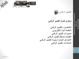 111
IPRG 473
MultimediaSystemsDevelopment
IPRG473
IbrahimAledane
‫الرقمي‬ ‫الفيديو‬
‫الرقمي‬ ‫الفيديو‬ ‫فصل‬ ‫محتوى‬
•‫الرقمي‬ ‫بالفيديو‬ ‫المقصود‬
•‫التلفزيوني‬ ‫البث‬ ‫أنظمة‬
•‫الرقمي‬ ‫الفيديو‬ ‫مميزات‬
•‫الرقمي‬ ‫الفيديو‬ ‫ضغط‬ ‫تقنيات‬
•‫الرقمي‬ ‫الفيديو‬ ‫بجودة‬ ‫المؤثرة‬ ‫العوامل‬
•‫الرقمي‬ ‫الفيديو‬ ‫امتدادات‬
 