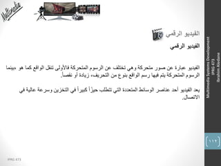 112
IPRG 473
MultimediaSystemsDevelopment
IPRG473
IbrahimAledane
‫الرقمي‬ ‫الفيديو‬
‫الفيديو‬‫الرقمي‬
‫الفيديو‬‫ك‬ ‫الواقع‬ ‫تنقل‬ ‫فاألولى‬ ‫المتحركة‬ ‫الرسوم‬ ‫عن‬ ‫تختلف‬ ‫وهي‬ ‫متحركة‬ ‫صور‬ ‫عن‬ ‫عبارة‬‫،بينما‬ ‫هو‬ ‫ما‬
ً‫ا‬‫نقص‬ ‫أو‬ ‫زيادة‬ ،‫التحريف‬ ‫من‬ ‫بنوع‬ ‫الواقع‬ ‫رسم‬ ‫فيها‬ ‫يتم‬ ‫المتحركة‬ ‫الرسوم‬.
‫يعد‬‫و‬ ‫التخزين‬ ‫في‬ ً‫ا‬‫كبير‬ ً‫ا‬ً‫حيز‬ ‫تتطلب‬ ‫التي‬ ‫المتعددة‬ ‫الوسائط‬ ‫عناصر‬ ‫أحد‬ ‫الفيديو‬‫في‬ ‫عالية‬ ‫سرعة‬
‫االتصال‬.
 