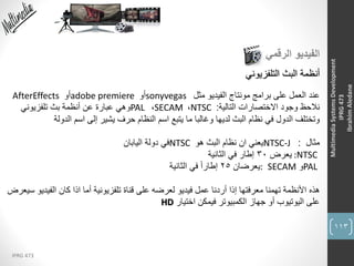 113
IPRG 473
MultimediaSystemsDevelopment
IPRG473
IbrahimAledane
‫الرقمي‬ ‫الفيديو‬
‫التلفزيوني‬ ‫البث‬ ‫أنظمة‬
‫عند‬‫مثل‬ ‫الفيديو‬ ‫مونتاج‬ ‫برامج‬ ‫على‬ ‫العمل‬sonyvegas‫أو‬adobe premiere‫أو‬AfterEffects
‫التالية‬ ‫االختصارات‬ ‫وجود‬ ‫نالحظ‬:NTSC،SECAM،PAL‫تلفزيوني‬ ‫بث‬ ‫أنظمة‬ ‫عن‬ ‫عبارة‬ ‫وهي‬
‫الدولة‬ ‫اسم‬ ‫إلى‬ ‫يشير‬ ‫حرف‬ ‫النظام‬ ‫اسم‬ ‫يتبع‬ ‫ما‬ ‫وغالبا‬ ‫لديها‬ ‫البث‬ ‫نظام‬ ‫في‬ ‫الدول‬ ‫وتختلف‬
‫مثال‬:NTSC-J‫يعني‬‫ان‬‫هو‬ ‫البث‬ ‫نظام‬NTSC‫اليابان‬ ‫دولة‬ ‫في‬
:NTSC‫يعرض‬30‫الثانية‬ ‫في‬ ‫إطار‬
PAL‫و‬SECAM:‫يعرضان‬25‫الثانية‬ ‫في‬ ً‫ا‬‫إطار‬
‫هذه‬‫الفي‬ ‫كان‬ ‫اذا‬ ‫أما‬ ‫تلفزيونية‬ ‫قناة‬ ‫على‬ ‫لعرضه‬ ‫فيديو‬ ‫عمل‬ ‫أردنا‬ ‫إذا‬ ‫معرفتها‬ ‫تهمنا‬ ‫األنظمة‬‫سيعرض‬ ‫ديو‬
‫اختيار‬ ‫فيمكن‬ ‫الكمبيوتر‬ ‫جهاز‬ ‫أو‬ ‫اليوتيوب‬ ‫على‬HD
 