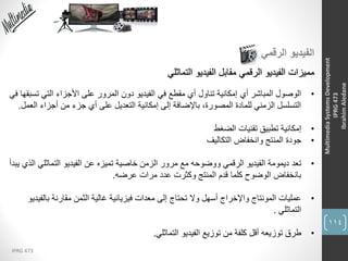 114
IPRG 473
MultimediaSystemsDevelopment
IPRG473
IbrahimAledane
‫الرقمي‬ ‫الفيديو‬
‫التماثلي‬ ‫الفيديو‬ ‫مقابل‬ ‫الرقمي‬ ‫الفيديو‬ ‫مميزات‬
•‫الوصول‬‫المباشر‬‫أي‬‫ت‬ ‫التي‬ ‫األجزاء‬ ‫على‬ ‫المرور‬ ‫دون‬ ‫الفيديو‬ ‫في‬ ‫مقطع‬ ‫أي‬ ‫تناول‬ ‫إمكانية‬‫في‬ ‫سبقها‬
‫ا‬ ‫أجزاء‬ ‫من‬ ‫جزء‬ ‫أي‬ ‫على‬ ‫التعديل‬ ‫إمكانية‬ ‫إلى‬ ‫باإلضافة‬ ،‫المصورة‬ ‫للمادة‬ ‫الزمني‬ ‫التسلسل‬‫لعمل‬.
•‫إمكانية‬‫الضغط‬ ‫تقنيات‬ ‫تطبيق‬
•‫جودة‬‫وانخفاض‬ ‫المنتج‬‫التكاليف‬
•‫تعد‬‫التماثل‬ ‫الفيديو‬ ‫عن‬ ‫تميزه‬ ‫خاصية‬ ‫الزمن‬ ‫مرور‬ ‫مع‬ ‫ووضوحه‬ ‫الرقمي‬ ‫الفيديو‬ ‫ديمومة‬‫يبدأ‬ ‫الذي‬ ‫ي‬
‫عرضه‬ ‫مرات‬ ‫عدد‬ ‫وكثرت‬ ‫المنتج‬ ‫قدم‬ ‫كلما‬ ‫الوضوح‬ ‫بانخفاض‬.
•‫عمليات‬‫بال‬ ‫مقارنة‬ ‫الثمن‬ ‫غالية‬ ‫فيزيائية‬ ‫معدات‬ ‫إلى‬ ‫تحتاج‬ ‫وال‬ ‫أسهل‬ ‫واإلخراج‬ ‫المونتاج‬‫فيديو‬
‫التماثلي‬.
•‫طرق‬‫التماثلي‬ ‫الفيديو‬ ‫توزيع‬ ‫من‬ ‫كلفة‬ ‫أقل‬ ‫توزيعه‬.
 