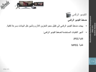 115
IPRG 473
MultimediaSystemsDevelopment
IPRG473
IbrahimAledane
‫الرقمي‬ ‫الفيديو‬
‫الرقمي‬ ‫الفيديو‬ ‫ضغط‬
•‫يهدف‬‫بس‬ ‫البيانات‬ ‫نقل‬ ‫وتأمين‬ ‫الالزم‬ ‫التخزين‬ ‫حجم‬ ‫تقليل‬ ‫إلى‬ ‫الرقمي‬ ‫الفيديو‬ ‫ضغط‬‫كافية‬ ‫رعة‬.
•‫أشهر‬‫الرقمي‬ ‫الفيديو‬ ‫لضغط‬ ‫المستخدمة‬ ‫التقنيات‬:
‫تقنية‬JPEG
‫تقنية‬MPEG
 