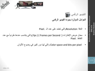 116
IPRG 473
MultimediaSystemsDevelopment
IPRG473
IbrahimAledane
‫الرقمي‬ ‫الفيديو‬
‫الفيديو‬ ‫بجودة‬ ‫المؤثرة‬ ‫العوامل‬‫الرقمي‬
•‫الدقة‬Resolution‫عدد‬ ‫على‬ ‫تعتمد‬ ‫والتي‬‫الـ‬Pixel.
•‫معدل‬‫اإلطارات‬ ‫عرض‬(( fps ) ( Frames per Second‫عدد‬ ‫مع‬ ً‫ا‬‫طردي‬ ‫عددها‬ ‫يتناسب‬ ‫والتي‬
‫النقاط‬Pixel.
•Color space and bits per pixel‫والتي‬‫وضوح‬ ‫في‬ ‫كبير‬ ‫دور‬ ‫لها‬‫األلوان‬.
 