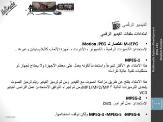 117
IPRG 473
MultimediaSystemsDevelopment
IPRG473
IbrahimAledane
‫الرقمي‬ ‫الفيديو‬
‫الرقمي‬ ‫الفيديو‬ ‫ملفات‬ ‫امتدادات‬
•M-JEPG‫لـ‬ ‫اختصار‬Motion JPEG
‫االستخدام‬:، ‫الكمبيوتر‬ ، ‫الرقمية‬ ‫الكاميرات‬‫األنترنت‬‫وغ‬ ‫كالباليستيشن‬ ‫األلعاب‬ ‫أجهزة‬ ،‫يرها‬.
•MPEG-1
‫هذا‬‫ذو‬ ‫لجهاز‬ ‫يحتاج‬ ‫وال‬ ‫األجهزة‬ ‫معظم‬ ‫على‬ ‫يعمل‬ ‫لكونه‬ ً‫ا‬‫واستخدام‬ ً‫ا‬‫شيوع‬ ‫األكثر‬ ‫هو‬ ‫االمتداد‬
‫لقراءته‬ ‫عالية‬ ‫تقنية‬ ‫متطلبات‬
‫االمتداد‬ ‫هذا‬‫ترميز‬ ‫ويتم‬ ‫الفيديو‬ ‫ترميز‬ ‫ثم‬ ‫ومن‬ ‫الفيديو‬ ‫مع‬ ‫الصوت‬ ‫مزامنة‬ ‫طريق‬ ‫عن‬ ‫ينتج‬‫الصوت‬
‫التالية‬ ‫الترميزات‬ ‫بإحدى‬3MP1/MP2/MP‫االستخدام‬ ‫التوافق‬ ‫إجراء‬ ‫ثم‬ ‫ومن‬:‫الفيديو‬ ‫أقراص‬ ‫عمل‬
VCD
•MPEG-2
‫االستخدام‬:‫أقراص‬ ‫عمل‬DVD
•MPEG-6،MPEG-5،MPEG-3‫ولكن‬‫استخدامها‬ ‫توقف‬.
 