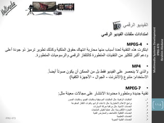 118
IPRG 473
MultimediaSystemsDevelopment
IPRG473
IbrahimAledane
‫الرقمي‬ ‫الفيديو‬
‫الرقمي‬ ‫الفيديو‬ ‫ملفات‬ ‫امتدادات‬
•MPEG-4
‫ابتكرت‬‫لعدة‬ ‫التقنية‬ ‫هذه‬‫أسباب‬‫ذو‬ ‫ترميز‬ ‫تطوير‬ ‫وكذلك‬ ‫الملكية‬ ‫حقوق‬ ‫انتهاك‬ ‫محاربة‬ ‫منها‬‫أعلى‬ ‫جودة‬
‫المتطورة‬ ‫والرسوميات‬ ‫الرقمي‬ ‫كالتلفاز‬ ‫المتطورة‬ ‫التقنيات‬ ‫من‬ ‫للكثير‬ ‫أكبر‬ ‫ودعم‬.
•MP4
‫والذي‬ً‫ا‬‫أيض‬ ً‫ا‬‫صوت‬ ‫يكون‬ ‫أن‬ ‫الممكن‬ ‫من‬ ‫بل‬ ‫فقط‬ ‫الفيديو‬ ‫على‬ ‫ينحصر‬ ‫ال‬.
‫االستخدام‬:‫متنوع‬(‫األنترنت‬-‫الجوال‬-‫األجهزة‬‫الكفية‬)
•MPEG-7
‫تقنية‬‫مجاالت‬ ‫على‬ ‫االنتشار‬ ‫محدودة‬ ‫ومتطورة‬ ‫جديدة‬‫مثل‬ ‫معينة‬:
1.‫الرقمية‬ ‫المكتبات‬:‫الصور‬ ‫ومكتبات‬ ‫الفيديو‬ ‫ومكتبات‬ ‫الموسيقية‬ ‫المكتبات‬ ‫مثل‬
2.‫االختيارية‬ ‫اإلعالم‬ ‫برامج‬:‫المدفوعة‬ ‫التلفاز‬ ‫وقنوات‬ ‫الراديو‬ ‫إذاعات‬ ‫مثل‬
3.‫األمنية‬ ‫الخدمات‬:‫السيارات‬ ‫حركة‬ ‫مراقبة‬ ‫مثل‬
4.‫اإللكترونية‬ ‫التجارة‬:‫المنتجات‬ ‫تفتيش‬ ‫عملية‬ ‫مثل‬
5.‫الثقافية‬ ‫الخدمات‬:‫الفنية‬ ‫والمعارض‬ ‫كالمتاحف‬
6.‫التعليمية‬ ‫الخدمات‬
7.‫الحيوية‬ ‫الطبية‬ ‫الخدمات‬
 