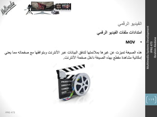 119
IPRG 473
MultimediaSystemsDevelopment
IPRG473
IbrahimAledane
‫الرقمي‬ ‫الفيديو‬
‫الرقمي‬ ‫الفيديو‬ ‫ملفات‬ ‫امتدادات‬
•MOV
‫هذه‬‫عبر‬ ‫البيانات‬ ‫لتدفق‬ ‫بمالئمتها‬ ‫غيرها‬ ‫عن‬ ‫تميزت‬ ‫الصيغة‬‫األنترنت‬‫ص‬ ‫مع‬ ‫وبتوافقها‬‫يعني‬ ‫مما‬ ‫فحاته‬
‫صفحة‬ ‫داخل‬ ‫الصيغة‬ ‫بهذه‬ ‫مقطع‬ ‫مشاهدة‬ ‫إمكانية‬‫األنترنت‬.
 