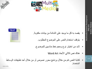 12
INSA 483
MultimediaSystemsDevelopment
IPRG473
IbrahimAledane
•‫مكتوبة‬ ‫بيانات‬ ‫من‬ ‫الشاشة‬ ‫على‬ ‫يوجد‬ ‫ما‬ ‫كل‬ ‫به‬ ‫يقصد‬.
•‫المطلوب‬ ‫الموضوع‬ ‫على‬ ‫النص‬ ‫استخدام‬ ‫يتوقف‬.
•‫للموضوع‬ ‫مناسبين‬ ‫خط‬ ‫وحجم‬ ‫نوع‬ ‫اختيار‬ ‫من‬ ‫البد‬.
•‫األبعاد‬ ‫ثالثي‬ ‫نص‬ ‫هناك‬Word Art
•‫الوسائ‬ ‫تطبيقات‬ ‫أحد‬ ‫خالل‬ ‫من‬ ‫أو‬ ‫نصوص‬ ‫محرر‬ ‫برنامج‬ ‫خالل‬ ‫من‬ ‫تتم‬ ‫النص‬ ‫كتابة‬‫ط‬
‫المتعددة‬.
 