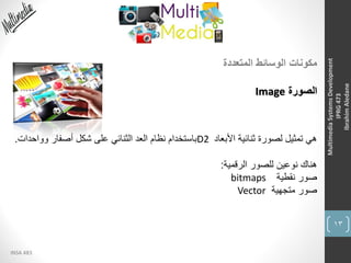 13
INSA 483
MultimediaSystemsDevelopment
IPRG473
IbrahimAledane
‫المتعددة‬ ‫الوسائط‬ ‫مكونات‬
‫الصورة‬Image
‫األبعاد‬ ‫ثنائية‬ ‫لصورة‬ ‫تمثيل‬ ‫هي‬D2‫وواحد‬ ‫أصفار‬ ‫شكل‬ ‫على‬ ‫الثنائي‬ ‫العد‬ ‫نظام‬ ‫باستخدام‬‫ات‬.
‫الرقمية‬ ‫للصور‬ ‫نوعين‬ ‫هناك‬:
‫نقطية‬ ‫صور‬bitmaps
‫متجهية‬ ‫صور‬Vector
 