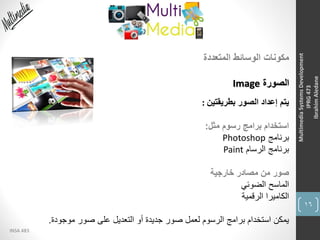 16
INSA 483
MultimediaSystemsDevelopment
IPRG473
IbrahimAledane
‫المتعددة‬ ‫الوسائط‬ ‫مكونات‬
‫الصورة‬Image
‫بطريقتين‬ ‫الصور‬ ‫إعداد‬ ‫يتم‬:
‫مثل‬ ‫رسوم‬ ‫برامج‬ ‫استخدام‬:
‫برنامج‬Photoshop
‫الرسام‬ ‫برنامج‬Paint
‫خارجية‬ ‫مصادر‬ ‫من‬ ‫صور‬
‫الضوئي‬ ‫الماسح‬
‫الرقمية‬ ‫الكاميرا‬
‫موجودة‬ ‫صور‬ ‫على‬ ‫التعديل‬ ‫أو‬ ‫جديدة‬ ‫صور‬ ‫لعمل‬ ‫الرسوم‬ ‫برامج‬ ‫استخدام‬ ‫يمكن‬.
 