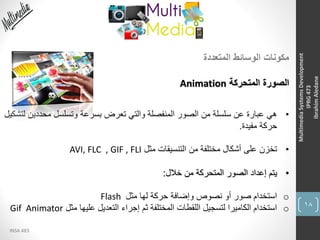 18
INSA 483
MultimediaSystemsDevelopment
IPRG473
IbrahimAledane
‫المتعددة‬ ‫الوسائط‬ ‫مكونات‬
‫المتحركة‬ ‫الصورة‬Animation
•‫محددي‬ ‫وتسلسل‬ ‫بسرعة‬ ‫تعرض‬ ‫والتي‬ ‫المنفصلة‬ ‫الصور‬ ‫من‬ ‫سلسلة‬ ‫عن‬ ‫عبارة‬ ‫هي‬‫لتشكيل‬ ‫ن‬
‫مفيدة‬ ‫حركة‬.
•‫مثل‬ ‫التنسيقات‬ ‫من‬ ‫مختلفة‬ ‫أشكال‬ ‫على‬ ‫تخزن‬AVI, FLC , GIF , FLI
•‫خالل‬ ‫من‬ ‫المتحركة‬ ‫الصور‬ ‫إعداد‬ ‫يتم‬:
o‫مثل‬ ‫لها‬ ‫حركة‬ ‫وإضافة‬ ‫نصوص‬ ‫أو‬ ‫صور‬ ‫استخدام‬Flash
o‫مثل‬ ‫عليها‬ ‫التعديل‬ ‫إجراء‬ ‫ثم‬ ‫المختلفة‬ ‫اللقطات‬ ‫لتسجيل‬ ‫الكاميرا‬ ‫استخدام‬Gif Animator
 