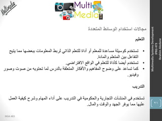 21
INSA 483
MultimediaSystemsDevelopment
IPRG473
IbrahimAledane
‫المتعددة‬ ‫الوسائط‬ ‫استخدام‬ ‫مجاالت‬
‫التعليم‬
•‫ببعض‬ ‫المعلومات‬ ‫لربط‬ ‫الذاتي‬ ‫للتعلم‬ ‫أداة‬ ‫أو‬ ‫للمعلم‬ ‫مساعدة‬ ‫كوسيلة‬ ‫تستخدم‬‫يتيح‬ ‫مما‬ ‫ها‬
‫والمادة‬ ‫المتعلم‬ ‫بين‬ ‫التفاعل‬.
•‫االفتراضي‬ ‫الواقع‬ ‫في‬ ‫للتعلم‬ ‫كأداة‬ ‫أيضا‬ ‫تستخدم‬.
•‫صو‬ ‫من‬ ‫تحتويه‬ ‫لما‬ ‫بالدرس‬ ‫المتعلقة‬ ‫واألفكار‬ ‫المفاهيم‬ ‫وضوح‬ ‫على‬ ‫تساعد‬ ‫كما‬‫وصور‬ ‫ت‬
‫وفيديو‬.
‫التدريب‬
‫كيف‬ ‫وشرح‬ ‫المهام‬ ‫أداء‬ ‫على‬ ‫التدريب‬ ‫في‬ ‫والحكومية‬ ‫التجارية‬ ‫المنشآت‬ ‫في‬ ‫تستخدم‬‫العمل‬ ‫ية‬
‫والمال‬ ‫والوقت‬ ‫الجهد‬ ‫يوفر‬ ‫مما‬ ‫عليها‬.
 