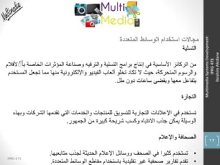 22
IPRG 473
MultimediaSystemsDevelopment
IPRG473
IbrahimAledane
‫المتعددة‬ ‫الوسائط‬ ‫استخدام‬ ‫مجاالت‬
‫التسلية‬
‫الخاص‬ ‫المؤثرات‬ ‫وصناعة‬ ‫والترفيه‬ ‫التسلية‬ ‫برامج‬ ‫إنتاج‬ ‫في‬ ‫األساسية‬ ‫الركائز‬ ‫من‬‫ألفالم‬ ٌٌٌ‫ا‬‫ب‬ ‫ة‬
‫تجعل‬ ‫مما‬ ‫منها‬ ‫واإللكترونية‬ ‫الفيديو‬ ‫ألعاب‬ ‫تخلو‬ ‫تكاد‬ ‫ال‬ ‫حيث‬ ،‫المتحركة‬ ‫والرسوم‬‫المستخدم‬
‫ملل‬ ‫دون‬ ‫ساعات‬ ‫ويقضى‬ ‫معها‬ ‫يتفاعل‬.
‫التجارة‬
‫الشر‬ ‫تقدمها‬ ‫التي‬ ‫والخدمات‬ ‫للمنتجات‬ ‫للتسويق‬ ‫التجارية‬ ‫اإلعالنات‬ ‫في‬ ‫تستخدم‬‫وبهذه‬ ‫كات‬
‫الجمهور‬ ‫من‬ ‫كبيرة‬ ‫شريحة‬ ‫وكسب‬ ‫االنتباه‬ ‫جذب‬ ‫يمكن‬ ‫الوسيلة‬.
‫واإلعالم‬ ‫الصحافة‬
•‫متابعيها‬ ‫لجذب‬ ‫الحديثة‬ ‫اإلعالم‬ ‫ووسائل‬ ‫الصحف‬ ‫في‬ ‫كثيرا‬ ‫تستخدم‬.
•‫المتعددة‬ ‫الوسائط‬ ‫مقاطع‬ ‫باستخدام‬ ‫تقليدية‬ ‫غير‬ ‫صحفية‬ ‫تقارير‬ ‫تقدم‬.
 