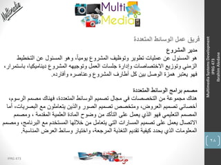 28
IPRG 473
MultimediaSystemsDevelopment
IPRG473
IbrahimAledane
‫المتعددة‬ ‫الوسائط‬ ‫عمل‬ ‫فريق‬
‫المشروع‬ ‫مدير‬
‫التخطي‬ ‫عن‬ ‫المسئول‬ ‫وهو‬ ،ً‫ا‬‫يومي‬ ‫المشروع‬ ‫وتوظيف‬ ‫تطوير‬ ‫عمليات‬ ‫عن‬ ‫المسئول‬ ‫هو‬‫ط‬
‫ب‬ ،‫ديناميكيا‬ ‫المشروع‬ ‫وتوجيهه‬ ‫العمل‬ ‫جلسات‬ ‫وإدارة‬ ‫االختصاصات‬ ‫وتوزيع‬ ‫الزمني‬،‫استمرار‬
‫وأفارده‬ ‫وعناصره‬ ‫المشروع‬ ‫أطارف‬ ‫كل‬ ‫بين‬ ‫الوصل‬ ‫همزة‬ ‫يعتبر‬ ‫فهو‬.
‫المتعددة‬ ‫الوسائط‬ ‫برامج‬ ‫مصمم‬
‫الرس‬ ‫مصمم‬ ‫فهناك‬ ،‫المتعددة‬ ‫الوسائط‬ ‫تصميم‬ ‫مجال‬ ‫في‬ ‫التخصصات‬ ‫من‬ ‫مجموعة‬ ‫هناك‬،‫وم‬
‫البص‬ ‫مع‬ ‫يتعاملون‬ ‫والذين‬ ‫الصور‬ ‫تصميم‬ ‫ومتخصص‬ ،‫العروض‬ ‫تصميم‬ ‫أخصائي‬‫أما‬ ،‫ريات‬
‫ومص‬ ، ‫المقدمة‬ ‫العلمية‬ ‫المادة‬ ‫وضوح‬ ‫من‬ ‫التأكد‬ ‫على‬ ‫يعمل‬ ‫الذي‬ ‫فهو‬ ‫التعليمي‬ ‫المصمم‬‫مم‬
‫البرنام‬ ‫مع‬ ‫المستخدم‬ ‫خاللها‬ ‫من‬ ‫يتعامل‬ ‫التي‬ ‫المسارات‬ ‫تصميم‬ ‫على‬ ‫يعمل‬ ‫االتصال‬‫ومصمم‬ ،‫ج‬
‫المنا‬ ‫العرض‬ ‫وسائط‬ ‫واختيار‬ ،‫المرجعة‬ ‫التغذية‬ ‫تقديم‬ ‫كيفية‬ ‫يحدد‬ ‫الذي‬ ‫المعلومات‬‫سبة‬.
 