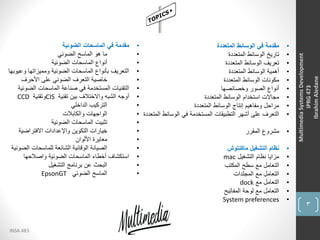 3
INSA 483
MultimediaSystemsDevelopment
IPRG473
IbrahimAledane
•‫المتعددة‬ ‫الوسائط‬ ‫في‬ ‫مقدمة‬
•‫المتعددة‬ ‫الوسائط‬ ‫تاريخ‬
•‫المتعددة‬ ‫الوسائط‬ ‫تعريف‬
•‫المتعددة‬ ‫الوسائط‬ ‫أهمية‬
•‫المتعددة‬ ‫الوسائط‬ ‫مكونات‬
•‫وخصائصها‬ ‫الصور‬ ‫أنواع‬
•‫المتعددة‬ ‫الوسائط‬ ‫استخدام‬ ‫مجاالت‬
•‫المتعددة‬ ‫الوسائط‬ ‫إنتاج‬ ‫ومفاهيم‬ ‫مراحل‬
•‫الوسائط‬ ‫في‬ ‫المستخدمة‬ ‫التطبيقات‬ ‫أشهر‬ ‫على‬ ‫التعرف‬‫المتعددة‬
•‫المقرر‬ ‫مشروع‬
•‫ماكنتوش‬ ‫التشغيل‬ ‫نظام‬
•‫التشغيل‬ ‫نظام‬ ‫مزايا‬mac
•‫المكتب‬ ‫سطح‬ ‫مع‬ ‫التعامل‬
•‫المجلدات‬ ‫مع‬ ‫التعامل‬
•‫مع‬ ‫التعامل‬dock
•‫المفاتيح‬ ‫لوحة‬ ‫مع‬ ‫التعامل‬
•System preferences
•‫الضوئية‬ ‫الماسحات‬ ‫في‬ ‫مقدمة‬
•‫الضوئي‬ ‫الماسح‬ ‫هو‬ ‫ما‬
•‫الضوئية‬ ‫الماسحات‬ ‫أنواع‬
•‫وعي‬ ‫ومميزاتها‬ ‫الضوئية‬ ‫الماسحات‬ ‫بأنواع‬ ‫التعريف‬‫وبها‬
•‫األحرف‬ ‫على‬ ‫الضوئي‬ ‫التعرف‬ ‫خاصية‬
•‫الضوئ‬ ‫الماسحات‬ ‫صناعة‬ ‫في‬ ‫المستخدمة‬ ‫التقنيات‬‫ية‬
•‫تقنية‬ ‫بين‬ ‫واالختالف‬ ‫الشبه‬ ‫أوجه‬CIS‫وتقنية‬CCD
•‫الداخلي‬ ‫التركيب‬
•‫والكابالت‬ ‫الواجهات‬
•‫الضوئية‬ ‫الماسحات‬ ‫تثبيت‬
•‫االفتراضية‬ ‫واإلعدادات‬ ‫التكوين‬ ‫خيارات‬
•‫األلوان‬ ‫معايرة‬
•‫الض‬ ‫للماسحات‬ ‫الشائعة‬ ‫الوقائية‬ ‫الصيانة‬‫وئية‬
•‫واصالحها‬ ‫الضوئية‬ ‫الماسحات‬ ‫أخطاء‬ ‫استكشاف‬
•‫التشغيل‬ ‫برنامج‬ ‫عن‬ ‫البحث‬
•‫الضوئي‬ ‫الماسح‬EpsonGT
 