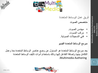30
IPRG 473
MultimediaSystemsDevelopment
IPRG473
IbrahimAledane
‫المتعددة‬ ‫الوسائط‬ ‫عمل‬ ‫فريق‬
‫الصوت‬ ‫متخصص‬
•‫الصوت‬ ‫مهندس‬.
•‫الصوت‬ ‫مركب‬.
•‫الصوتية‬ ‫التسجيالت‬ ‫فني‬.
‫الفيديو‬ ‫المتعددة‬ ‫الوسائط‬ ‫مبرمج‬
‫وع‬ ‫معا‬ ‫المتعددة‬ ‫الوسائط‬ ‫عناصر‬ ‫وضع‬ ‫عن‬ ‫المسئول‬ ‫هو‬ ‫المتعددة‬ ‫الوسائط‬ ‫مبرمج‬ ‫يعد‬‫مل‬
‫المتع‬ ‫الوسائط‬ ‫تأليف‬ ‫أدوات‬ ‫باستخدام‬ ‫وذلك‬ ‫إليها‬ ‫التفاعل‬ ‫وإضافة‬ ‫بينها‬ ‫التكامل‬‫ددة‬
Multimedia Authoring.
 