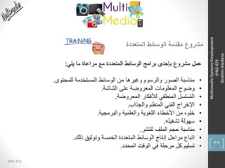 32
IPRG 473
MultimediaSystemsDevelopment
IPRG473
IbrahimAledane
‫المتعددة‬ ‫الوسائط‬ ‫مقدمة‬ ‫مشروع‬
‫يلي‬ ‫ما‬ ‫مراعاة‬ ‫مع‬ ‫المتعددة‬ ‫الوسائط‬ ‫برامج‬ ‫بإحدى‬ ‫مشروع‬ ‫عمل‬:
•‫للمحتوى‬ ‫المستخدمة‬ ‫الوسائط‬ ‫من‬ ‫وغيرها‬ ‫والرسوم‬ ‫الصور‬ ‫مناسبة‬.
•‫الشاشة‬ ‫على‬ ‫المعروضة‬ ‫المعلومات‬ ‫وضوح‬.
•‫المعروضة‬ ‫لألفكار‬ ‫المنطقي‬ ‫التسلسل‬.
•‫والجذاب‬ ‫المنظم‬ ‫الفني‬ ‫اإلخراج‬.
•‫والبرمجية‬ ‫والعلمية‬ ‫اللغوية‬ ‫األخطاء‬ ‫من‬ ‫خلوه‬.
•‫تشغيله‬ ‫سهولة‬.
•‫للنشر‬ ‫الملف‬ ‫حجم‬ ‫مناسبة‬.
•‫ذلك‬ ‫وتوثيق‬ ‫الخمسة‬ ‫المتعددة‬ ‫الوسائط‬ ‫إنتاج‬ ‫مراحل‬ ‫اتباع‬.
•‫المحدد‬ ‫الوقت‬ ‫في‬ ‫مرحلة‬ ‫كل‬ ‫تسليم‬.
 