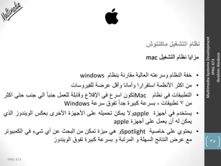 35
IPRG 473
MultimediaSystemsDevelopment
IPRG473
IbrahimAledane
‫ماكنتوش‬ ‫التشغيل‬ ‫نظام‬
‫التشغيل‬ ‫نظام‬ ‫مزايا‬mac
•‫خفة‬‫النظام‬‫وسرعته‬‫العالية‬‫مقارنة‬‫بنظام‬windows
•‫من‬‫اكثر‬‫األنظمة‬‫استقرارا‬‫وأمانا‬‫وأقل‬‫عرضة‬‫للفيروسات‬
•‫التطبيقات‬‫في‬‫نظام‬Mac‫تكون‬‫اسرع‬‫في‬‫اإلقالع‬‫وقابلة‬‫للعمل‬ً‫ا‬‫جنب‬‫الي‬‫جنب‬‫حتي‬‫اكثر‬
‫من‬7‫تطبيقات‬،‫بسرعة‬‫كبيرة‬ً‫ا‬‫جد‬‫تفوق‬‫سرعة‬Windows
•‫يستخدم‬‫في‬‫أجهزة‬apple‫وال‬‫يمكن‬‫تحميله‬‫على‬‫األجهزة‬‫األخرى‬‫بعكس‬‫الويندوز‬‫الذي‬
‫يمكن‬‫له‬‫أن‬‫يعمل‬‫على‬‫أجهزة‬apple
•‫يحتوي‬‫على‬‫خاصية‬Spotlight‫و‬‫هي‬‫ميزة‬‫تمكن‬‫من‬‫البحث‬‫عن‬‫أي‬‫شيء‬‫في‬‫الكمبيوتر‬
‫مع‬‫عرض‬‫النتائج‬‫السهلة‬‫و‬‫المرتبة‬‫و‬‫بسرعة‬‫كبيرة‬‫تفوق‬‫الويندوز‬
 