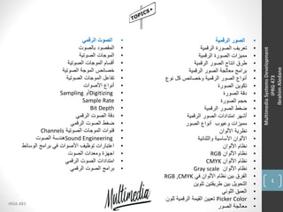 4
INSA 483
MultimediaSystemsDevelopment
IPRG473
IbrahimAledane
•‫الرقمية‬ ‫الصور‬
•‫الرقمية‬ ‫الصورة‬ ‫تعريف‬
•‫الرقمية‬ ‫الصورة‬ ‫مميزات‬
•‫الرقمية‬ ‫الصور‬ ‫انتاج‬ ‫طرق‬
•‫الرقمية‬ ‫الصور‬ ‫معالجة‬ ‫برامج‬
•‫نوع‬ ‫كل‬ ‫وخصائص‬ ‫الرقمية‬ ‫الصور‬ ‫أنواع‬
•‫الصورة‬ ‫تكوين‬
•‫الصورة‬ ‫دقة‬
•‫الصورة‬ ‫حجم‬
•‫الرقمية‬ ‫الصور‬ ‫ضغط‬
•‫الرقمية‬ ‫الصور‬ ‫امتدادات‬ ‫أشهر‬
•‫الصور‬ ‫أنواع‬ ‫وعيوب‬ ‫مميزات‬
•‫األلوان‬ ‫نظرية‬
•‫والثنائية‬ ‫األساسية‬ ‫األلوان‬
•‫األلوان‬ ‫نظام‬
•‫األلوان‬ ‫نظام‬RGB
•‫األلوان‬ ‫نظام‬CMYK
•‫األلوان‬ ‫نظام‬Gray scale
•‫في‬ ‫األلوان‬ ‫نظام‬ ‫بين‬ ‫الفرق‬RGB ,CMYK
•‫تلوين‬ ‫طريقتين‬ ‫بين‬ ‫التحويل‬
•‫اللوني‬ ‫العمق‬
•Picker Color‫للون‬ ‫الرقمية‬ ‫القيمة‬ ‫تعيين‬
•‫الصور‬ ‫معالجة‬
•‫الرقمي‬ ‫الصوت‬
•‫بالصوت‬ ‫المقصود‬
•‫الصوتية‬ ‫الموجات‬
•‫الصوتية‬ ‫الموجات‬ ‫أقسام‬
•‫الصوتية‬ ‫الموجة‬ ‫خصائص‬
•‫الصوتية‬ ‫الموجات‬ ‫تفاعل‬
•‫األصوات‬ ‫أنواع‬
•Digitizing‫أو‬Sampling
•Sample Rate
•Bit Depth
•‫الرقمي‬ ‫الصوت‬ ‫دقة‬
•‫الرقمي‬ ‫الصوت‬ ‫ضغط‬
•‫الصوتية‬ ‫الموجات‬ ‫قنوات‬Channels
•Sound Engineering‫الصوت‬ ‫هندسة‬
•‫الوسائط‬ ‫برامج‬ ‫في‬ ‫األصوات‬ ‫توظيف‬ ‫اعتبارات‬
•‫الصوت‬ ‫ومعدات‬ ‫اجهزة‬
•‫الرقمي‬ ‫الصوت‬ ‫امتدادات‬
•‫الرقمي‬ ‫الصوت‬ ‫برامج‬
 