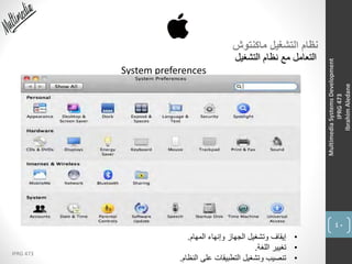 40
IPRG 473
MultimediaSystemsDevelopment
IPRG473
IbrahimAledane
‫ماكنتوش‬ ‫التشغيل‬ ‫نظام‬
‫التشغيل‬ ‫نظام‬ ‫مع‬ ‫التعامل‬
System preferences
•‫المهام‬ ‫وإنهاء‬ ‫الجهاز‬ ‫وتشغيل‬ ‫إيقاف‬.
•‫اللغة‬ ‫تغيير‬.
•‫النظام‬ ‫على‬ ‫التطبيقات‬ ‫وتشغيل‬ ‫تنصيب‬.
 