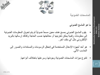 42
IPRG 473
MultimediaSystemsDevelopment
IPRG473
IbrahimAledane
‫الضوئية‬ ‫الماسحات‬
‫الضوئي‬ ‫الماسح‬ ‫هو‬ ‫ما‬
•‫المع‬ ‫تحويل‬ ‫يتم‬ ‫ثم‬ ً‫ا‬ً‫ي‬‫ضوئ‬ ً‫ا‬‫مسح‬ ‫معين‬ ‫هدف‬ ‫بمسح‬ ‫الضوئي‬ ‫الماسح‬ ‫يقوم‬‫الضوئية‬ ‫لومات‬
‫بالبر‬ ‫إرسالها‬ ‫وكذلك‬ ‫الحاجة‬ ‫حسب‬ ‫معالجتها‬ ‫أو‬ ‫تخزينها‬ ‫يمكن‬ ‫رقمية‬ ‫معلومات‬ ‫إلى‬‫يد‬
‫آخر‬ ‫ملف‬ ‫أي‬ ‫مثل‬ ‫اإللكتروني‬.
•‫في‬ ‫المستخدمة‬ ‫اإلدخال‬ ‫أجهزة‬ ‫أحد‬ ‫هو‬‫إدخال‬‫إلى‬ ‫والصور‬ ‫والمستندات‬ ‫الرسومات‬
‫اآللي‬ ‫الحاسب‬.
•‫أنواعها‬ ‫باختالف‬ ‫وسرعتها‬ ‫وجودتها‬ ‫الضوئية‬ ‫الماسحات‬ ‫ميزات‬ ‫تتنوع‬.
 