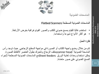 44
IPRG 473
MultimediaSystemsDevelopment
IPRG473
IbrahimAledane
‫الضوئية‬ ‫الماسحات‬
‫المسطحة‬ ‫الضوئية‬ ‫الماسحات‬Flatbed Scanners
•‫ا‬ ‫بغرض‬ ‫الفوتوغرافية‬ ‫والصور‬ ‫للكتب‬ ‫ضوئي‬ ‫بمسح‬ ‫للقيام‬ ‫ا‬ً‫ب‬‫غال‬ ‫تستخدم‬‫ألرشفة‬.
•‫واستخداما‬ ‫شيوعا‬ ‫األنواع‬ ‫أكثر‬ ‫هو‬.
‫العمل‬ ‫فكرة‬
‫الزجاجي‬ ‫السطح‬ ‫مواجهة‬ ‫في‬ ‫الصورة‬ ‫أو‬ ‫الكتاب‬ ‫واجهة‬ ‫وضع‬ ‫خالل‬ ‫من‬ ‫تتم‬.‫رأس‬ ‫توجد‬ ‫حيث‬
‫الضوئية‬ ‫الماسحة‬scanner head‫الصورة‬ ‫اللتقاط‬ ‫العنصر‬ ‫بطول‬ ‫وتتحرك‬ ‫الزجاج‬ ‫خلف‬.
‫الورق‬ ‫تغذية‬ ‫وحدات‬ ‫استخدام‬ ‫يمكن‬Sheet feeders‫إلجراء‬ ‫المسطحة‬ ‫الضوئية‬ ‫الماسحات‬ ‫مع‬
‫متعددة‬ ‫صور‬ ‫على‬ ‫الضوئي‬ ‫المسح‬.
 