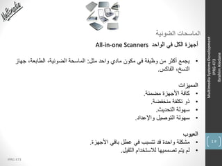 45
IPRG 473
MultimediaSystemsDevelopment
IPRG473
IbrahimAledane
‫الضوئية‬ ‫الماسحات‬
‫الواحد‬ ‫في‬ ‫الكل‬ ‫أجهزة‬All-in-one Scanners
•‫مثل‬ ‫واحد‬ ‫مادي‬ ‫مكون‬ ‫في‬ ‫وظيفة‬ ‫من‬ ‫أكثر‬ ‫يجمع‬:‫جهاز‬ ،‫الطابعة‬ ،‫الضوئية‬ ‫الماسحة‬
‫الفاكس‬ ،‫النسخ‬.
‫المميزات‬
•‫مضمنة‬ ‫األجهزة‬ ‫كافة‬.
•‫منخفضة‬ ‫تكلفة‬ ‫ذو‬.
•‫التحديث‬ ‫سهولة‬.
•‫واإلعداد‬ ‫التوصيل‬ ‫سهولة‬.
‫العيوب‬
•‫األجهزة‬ ‫باقي‬ ‫عطل‬ ‫في‬ ‫تتسبب‬ ‫قد‬ ‫واحدة‬ ‫مشكلة‬.
•‫الثقيل‬ ‫لالستخدام‬ ‫تصمميها‬ ‫يتم‬ ‫لم‬.
 